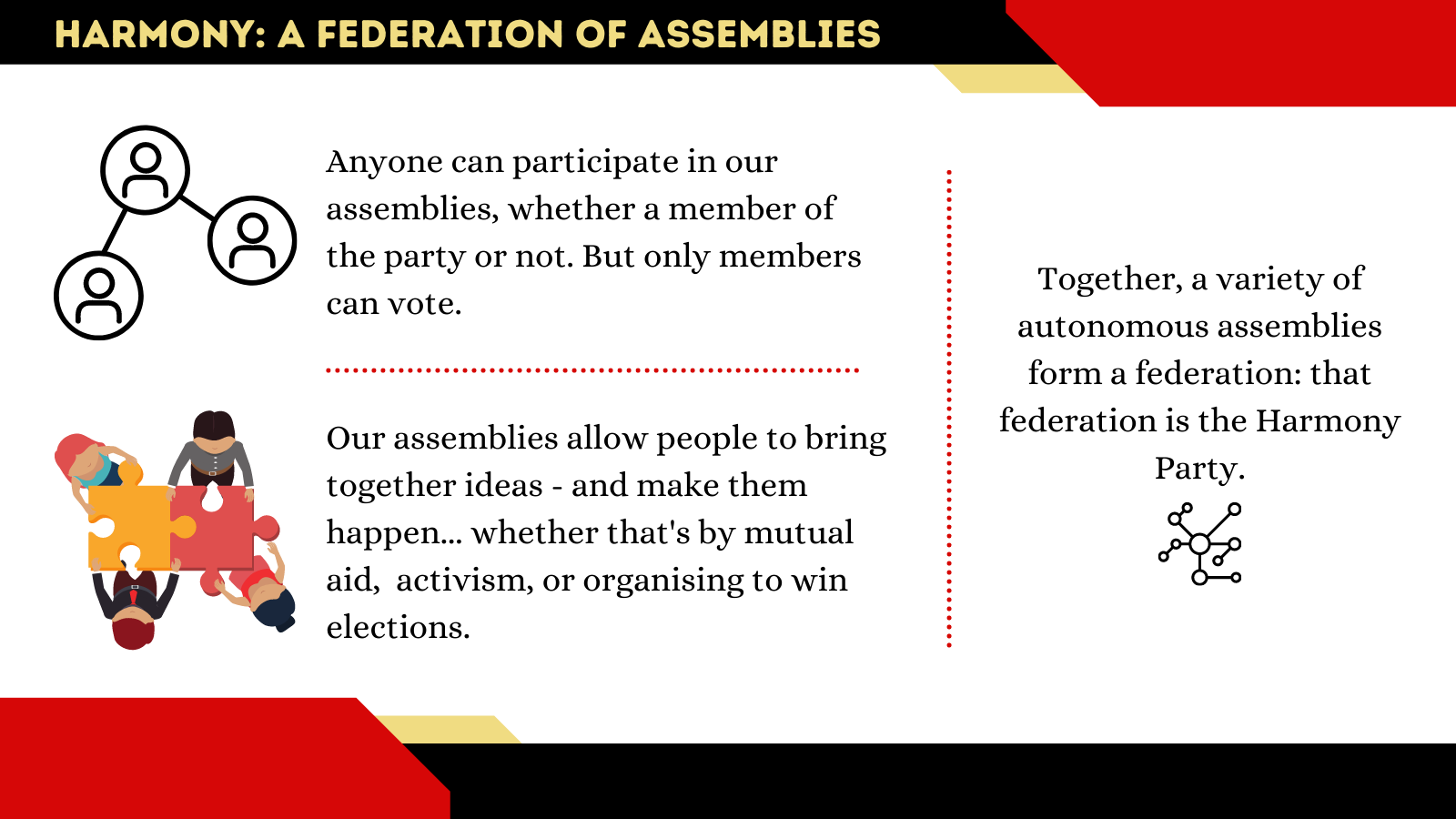 Harmony: a federation of assemblies Anyone can participate in our assemblies, whether a member of the party or not. But only members can vote. Our assemblies allow people to bring together ideas - and make them happen... whether that's by mutual aid, activism, or organising to win elections. Together, a variety of autonomous assemblies form a federation: that federation is the Harmony Party.
